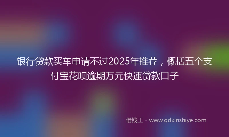 银行贷款买车申请不过2025年推荐，概括五个支付宝花呗逾期万元快速贷款口子