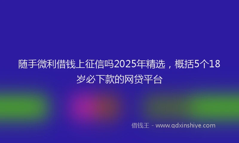 随手微利借钱上征信吗2025年精选，概括5个18岁必下款的网贷平台