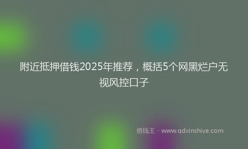 附近抵押借钱2025年推荐，概括5个网黑烂户无视风控口子