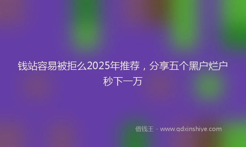 钱站容易被拒么2025年推荐，分享五个黑户烂户秒下一万