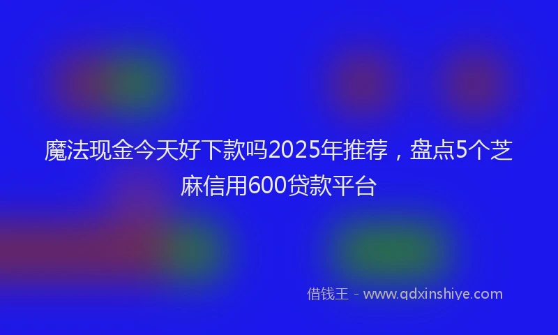 魔法现金今天好下款吗2025年推荐，盘点5个芝麻信用600贷款平台