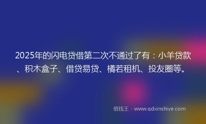 2025年的闪电贷借第二次不通过了有：小羊贷款、积木盒子、借贷易贷、橘若租机、投友圈等。