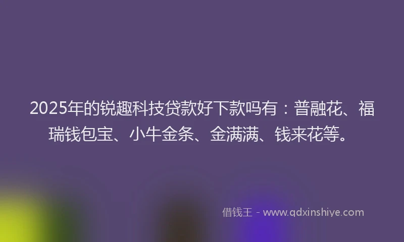 2025年的锐趣科技贷款好下款吗有：普融花、福瑞钱包宝、小牛金条、金满满、钱来花等。