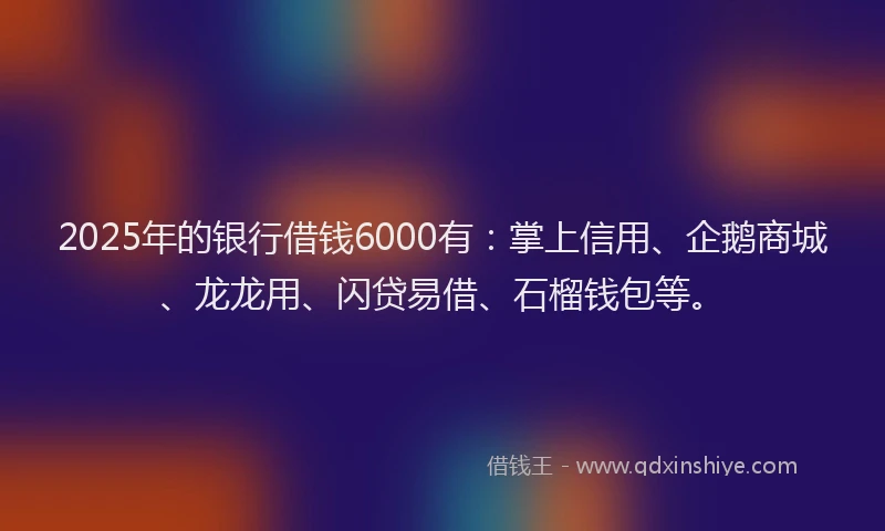 2025年的银行借钱6000有：掌上信用、企鹅商城、龙龙用、闪贷易借、石榴钱包等。