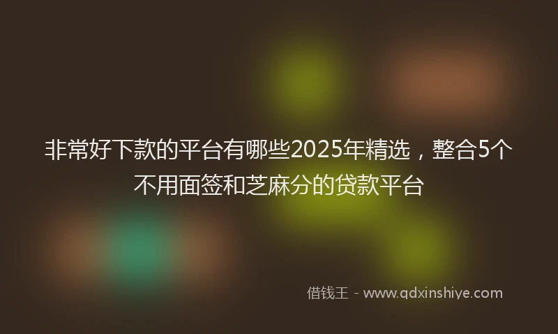 非常好下款的平台有哪些2025年精选，整合5个不用面签和芝麻分的贷款平台