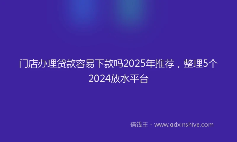 门店办理贷款容易下款吗2025年推荐，整理5个2024放水平台