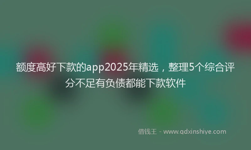 额度高好下款的app2025年精选，整理5个综合评分不足有负债都能下款软件