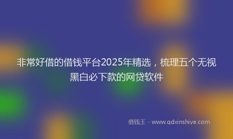 非常好借的借钱平台2025年精选，梳理五个无视黑白必下款的网贷软件
