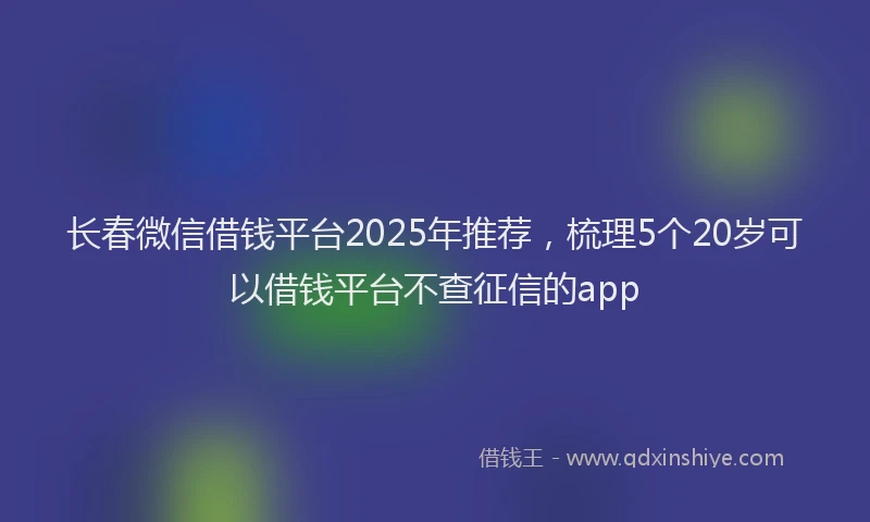 长春微信借钱平台2025年推荐，梳理5个20岁可以借钱平台不查征信的app