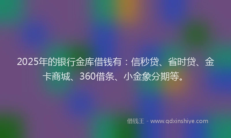 2025年的银行金库借钱有：信秒贷、省时贷、金卡商城、360借条、小金象分期等。
