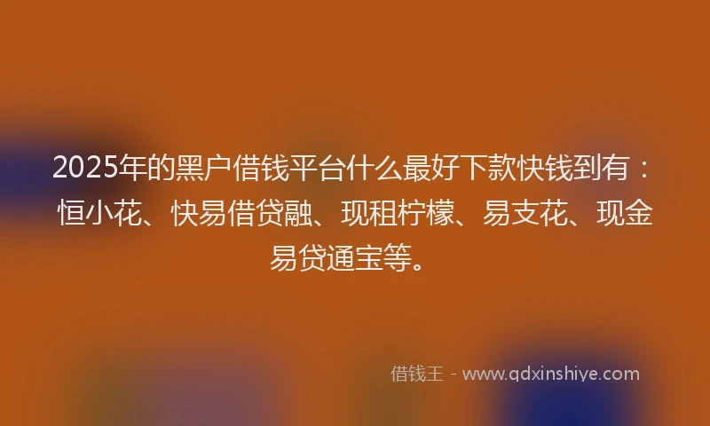2025年的黑户借钱平台什么最好下款快钱到有：恒小花、快易借贷融、现租柠檬、易支花、现金易贷通宝等。