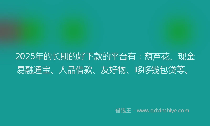 2025年的长期的好下款的平台有：葫芦花、现金易融通宝、人品借款、友好物、哆哆钱包贷等。