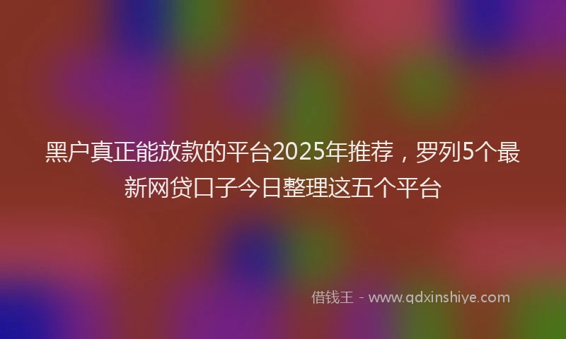 黑户真正能放款的平台2025年推荐，罗列5个最新网贷口子今日整理这五个平台