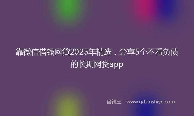 靠微信借钱网贷2025年精选，分享5个不看负债的长期网贷app