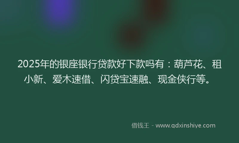 2025年的银座银行贷款好下款吗有：葫芦花、租小新、爱木速借、闪贷宝速融、现金侠行等。