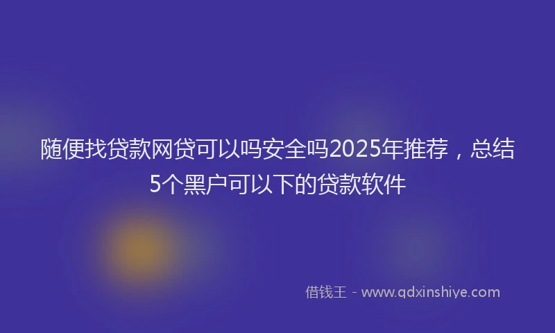 随便找贷款网贷可以吗安全吗2025年推荐，总结5个黑户可以下的贷款软件