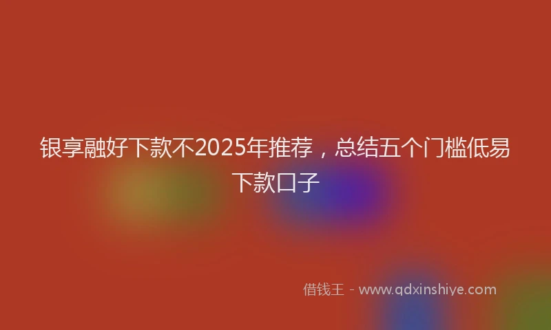 银享融好下款不2025年推荐，总结五个门槛低易下款口子