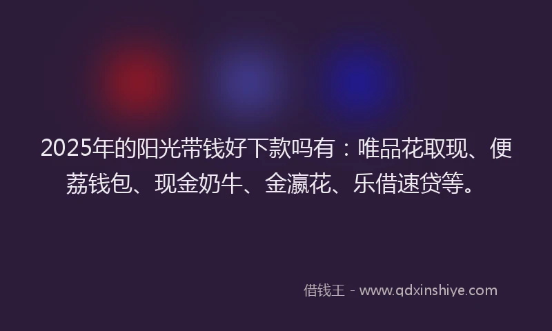 2025年的阳光带钱好下款吗有：唯品花取现、便荔钱包、现金奶牛、金瀛花、乐借速贷等。