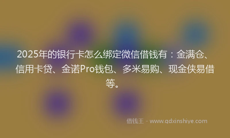 2025年的银行卡怎么绑定微信借钱有：金满仓、信用卡贷、金诺Pro钱包、多米易购、现金侠易借等。