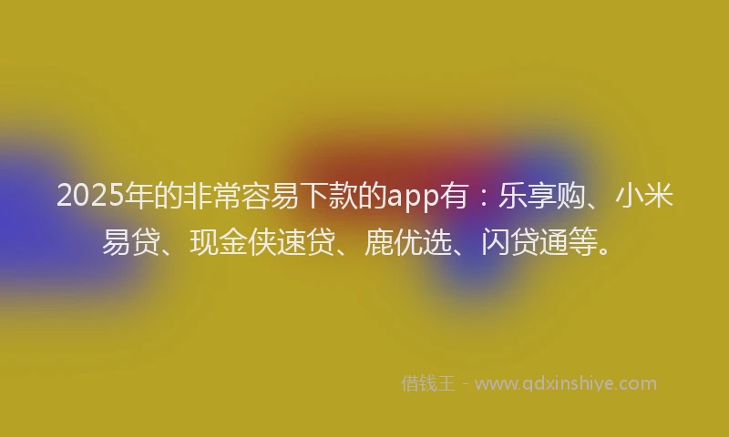 2025年的非常容易下款的app有：乐享购、小米易贷、现金侠速贷、鹿优选、闪贷通等。