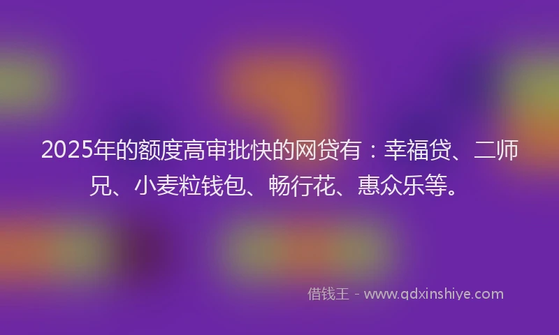 2025年的额度高审批快的网贷有：幸福贷、二师兄、小麦粒钱包、畅行花、惠众乐等。