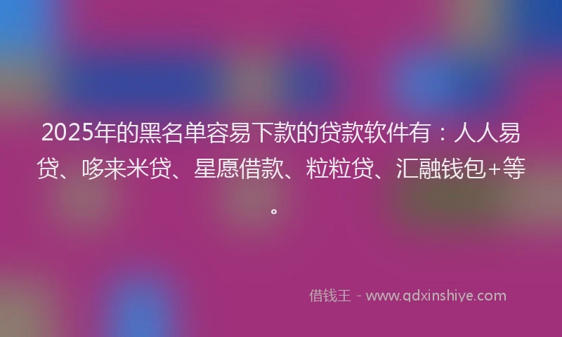 2025年的黑名单容易下款的贷款软件有：人人易贷、哆来米贷、星愿借款、粒粒贷、汇融钱包+等。