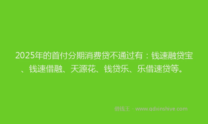 2025年的首付分期消费贷不通过有：钱速融贷宝、钱速借融、天源花、钱贷乐、乐借速贷等。