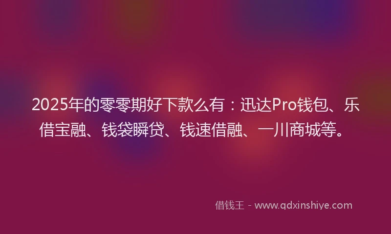 2025年的零零期好下款么有：迅达Pro钱包、乐借宝融、钱袋瞬贷、钱速借融、一川商城等。