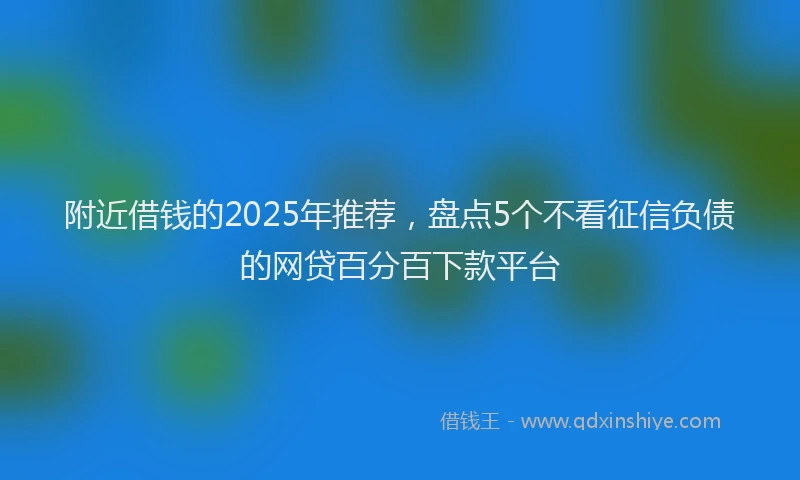 附近借钱的2025年推荐，盘点5个不看征信负债的网贷百分百下款平台