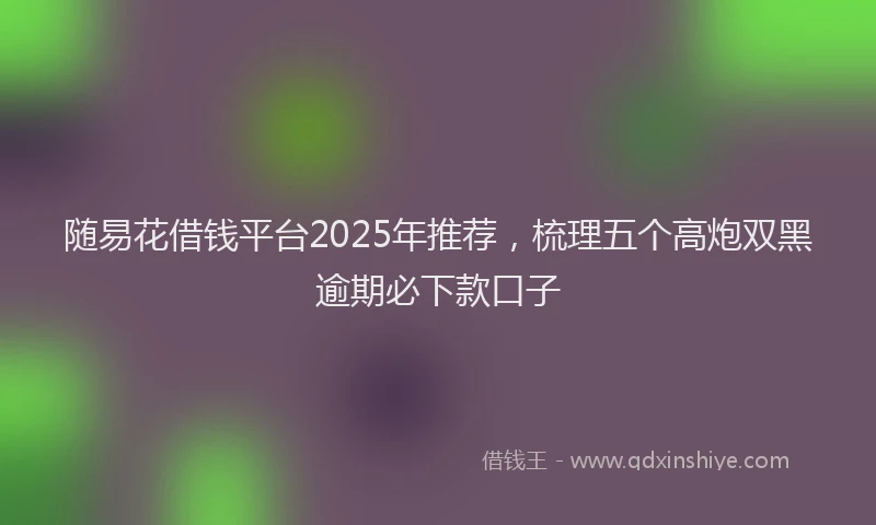 随易花借钱平台2025年推荐，梳理五个高炮双黑逾期必下款口子