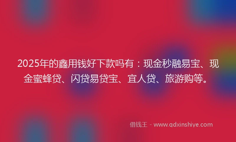 2025年的鑫用钱好下款吗有：现金秒融易宝、现金蜜蜂贷、闪贷易贷宝、宜人贷、旅游购等。