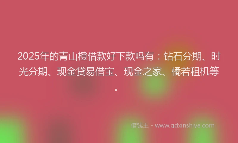 2025年的青山橙借款好下款吗有：钻石分期、时光分期、现金贷易借宝、现金之家、橘若租机等。
