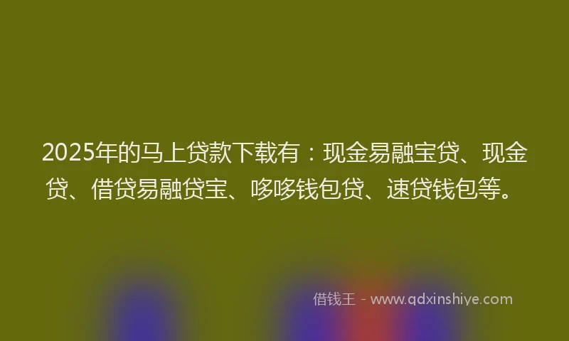 2025年的马上贷款下载有：现金易融宝贷、现金贷、借贷易融贷宝、哆哆钱包贷、速贷钱包等。