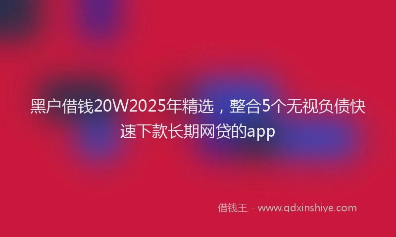 黑户借钱20W2025年精选，整合5个无视负债快速下款长期网贷的app
