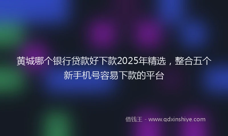 黄城哪个银行贷款好下款2025年精选，整合五个新手机号容易下款的平台