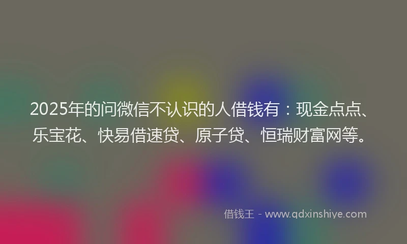 2025年的问微信不认识的人借钱有：现金点点、乐宝花、快易借速贷、原子贷、恒瑞财富网等。