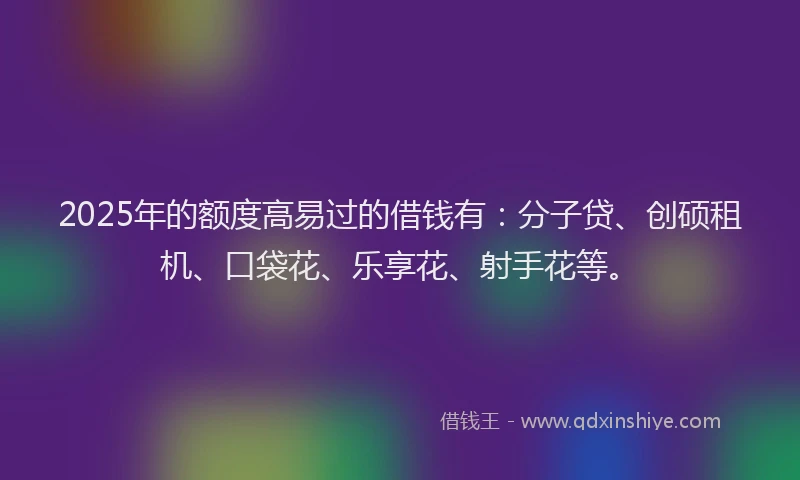 2025年的额度高易过的借钱有：分子贷、创硕租机、口袋花、乐享花、射手花等。