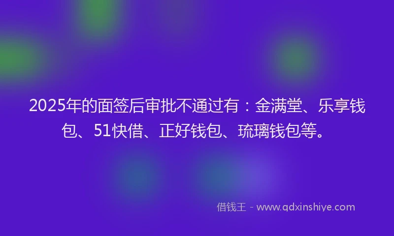 2025年的面签后审批不通过有：金满堂、乐享钱包、51快借、正好钱包、琉璃钱包等。