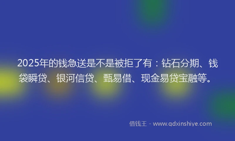 2025年的钱急送是不是被拒了有：钻石分期、钱袋瞬贷、银河信贷、甄易借、现金易贷宝融等。
