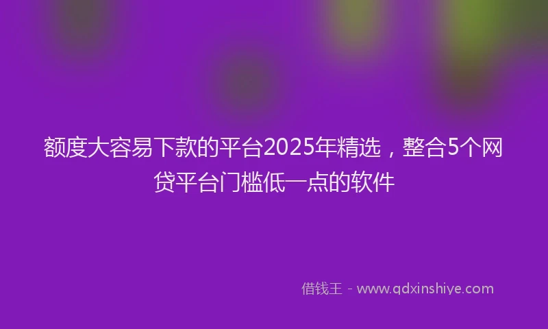 额度大容易下款的平台2025年精选，整合5个网贷平台门槛低一点的软件