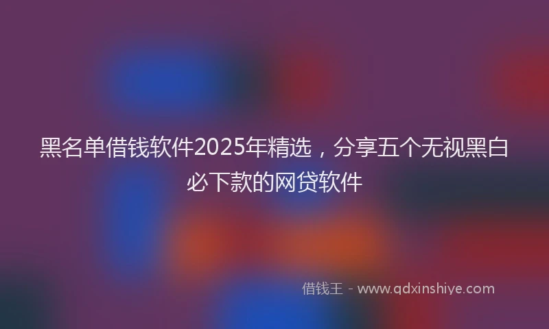 黑名单借钱软件2025年精选，分享五个无视黑白必下款的网贷软件
