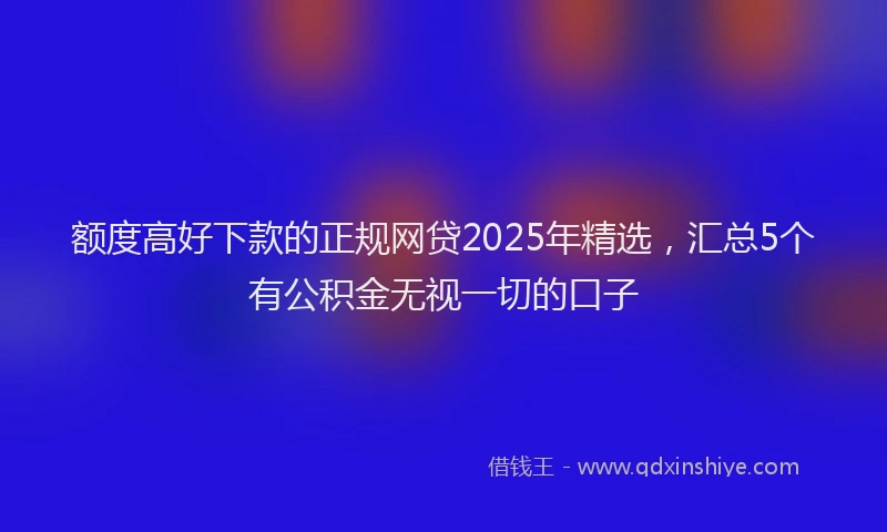 额度高好下款的正规网贷2025年精选，汇总5个有公积金无视一切的口子