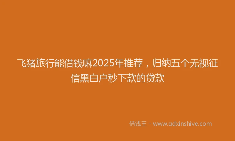 飞猪旅行能借钱嘛2025年推荐，归纳五个无视征信黑白户秒下款的贷款