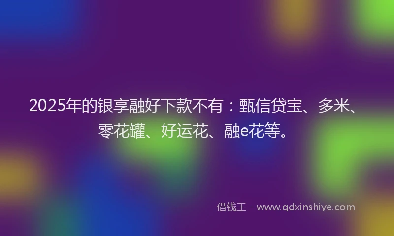 2025年的银享融好下款不有：甄信贷宝、多米、零花罐、好运花、融e花等。