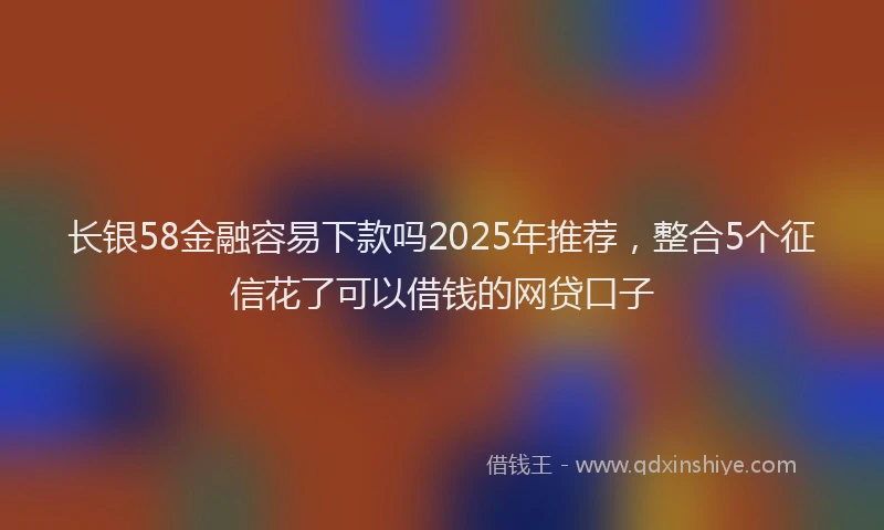 长银58金融容易下款吗2025年推荐，整合5个征信花了可以借钱的网贷口子