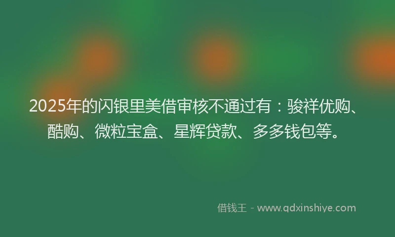 2025年的闪银里美借审核不通过有：骏祥优购、酷购、微粒宝盒、星辉贷款、多多钱包等。