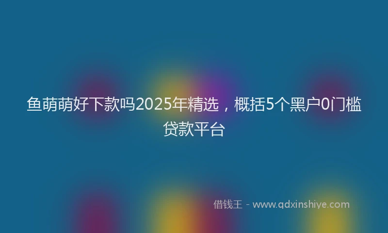 鱼萌萌好下款吗2025年精选，概括5个黑户0门槛贷款平台