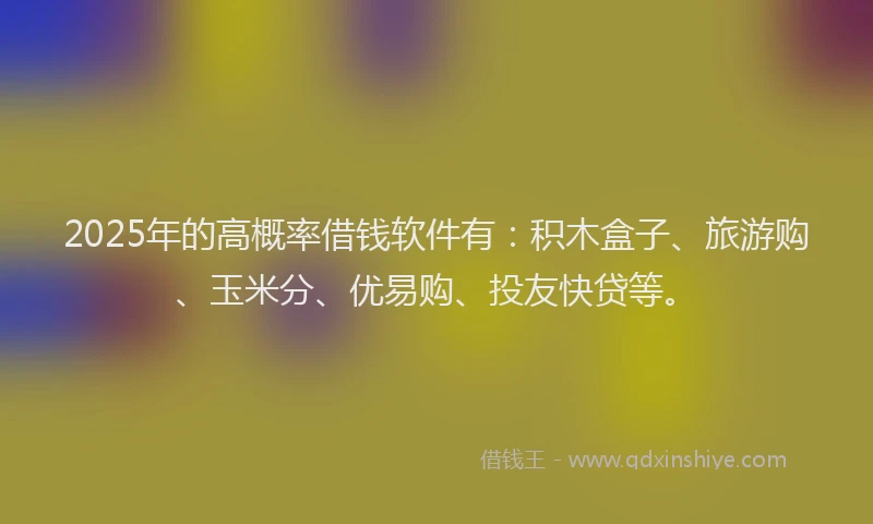 2025年的高概率借钱软件有：积木盒子、旅游购、玉米分、优易购、投友快贷等。