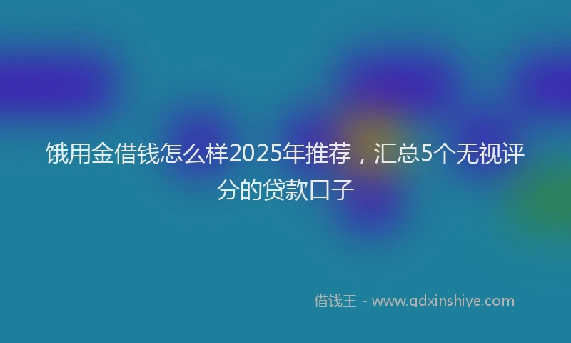饿用金借钱怎么样2025年推荐，汇总5个无视评分的贷款口子