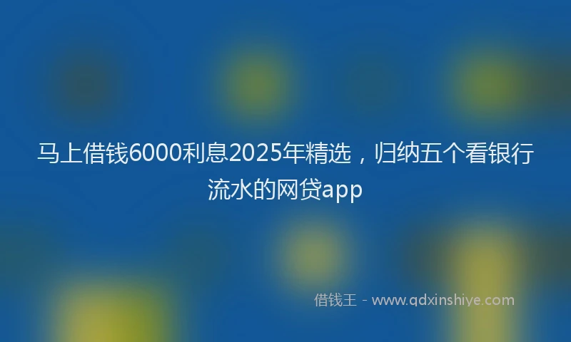马上借钱6000利息2025年精选，归纳五个看银行流水的网贷app